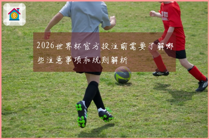 2026世界杯官方投注前需要了解哪些注意事项和规则解析