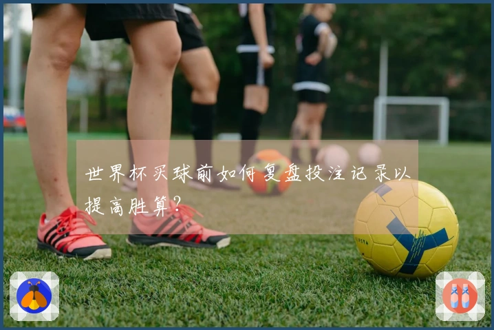 世界杯买球前如何复盘投注记录以提高胜算？